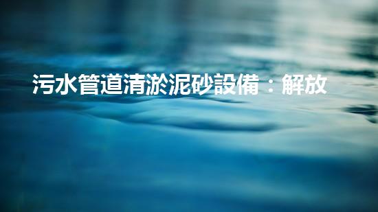 污水管道清淤泥砂設備：解放城市下水道的黑科技！